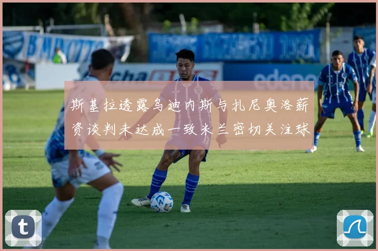 斯基拉透露乌迪内斯与扎尼奥洛薪资谈判未达成一致米兰密切关注球员动态