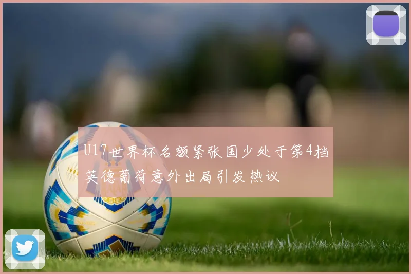 U17世界杯名额紧张国少处于第4档英德葡荷意外出局引发热议