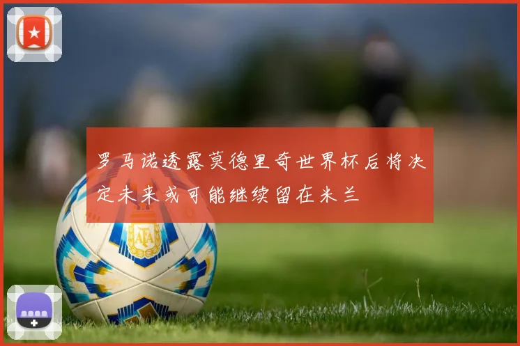 罗马诺透露莫德里奇世界杯后将决定未来或可能继续留在米兰