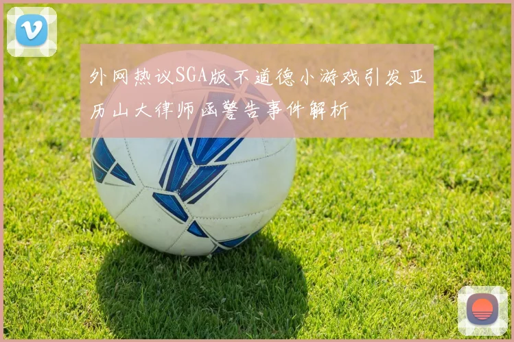外网热议SGA版不道德小游戏引发亚历山大律师函警告事件解析
