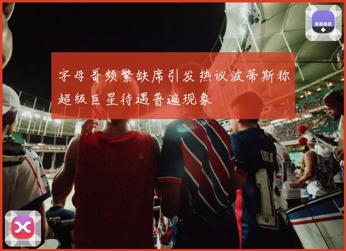 字母哥频繁缺席引发热议波蒂斯称超级巨星待遇普遍现象