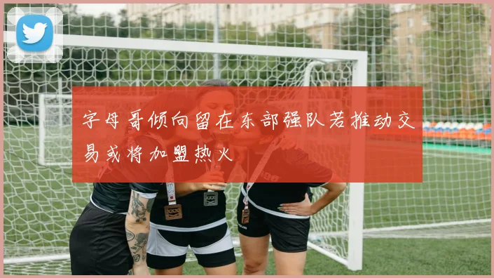 字母哥倾向留在东部强队若推动交易或将加盟热火