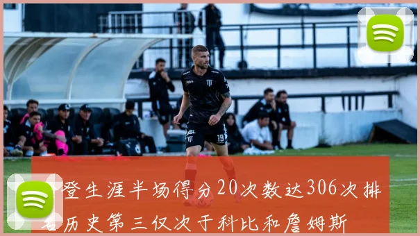 哈登生涯半场得分20次数达306次排名历史第三仅次于科比和詹姆斯
