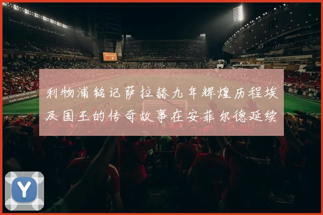 利物浦铭记萨拉赫九年辉煌历程埃及国王的传奇故事在安菲尔德延续