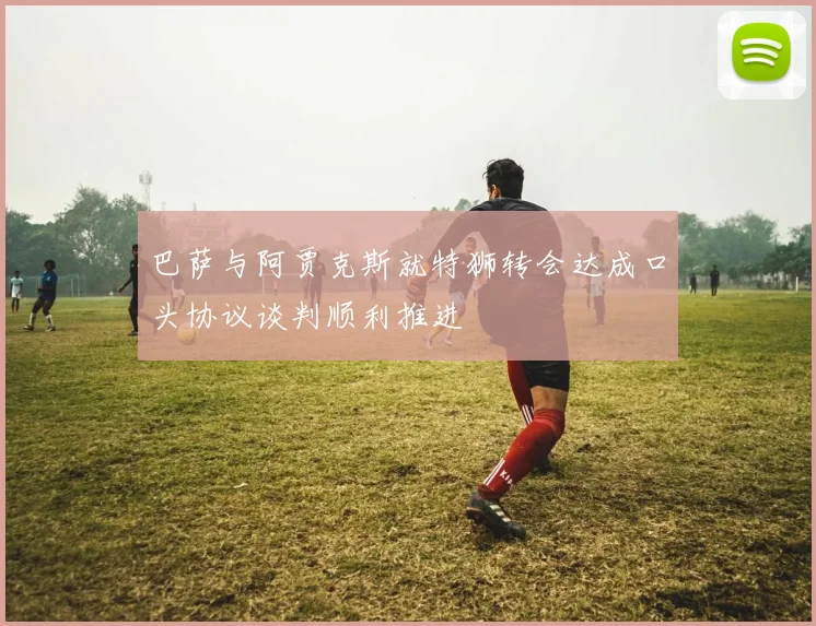 巴萨与阿贾克斯就特狮转会达成口头协议谈判顺利推进