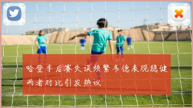 哈登季后赛失误频繁韦德表现稳健两者对比引发热议