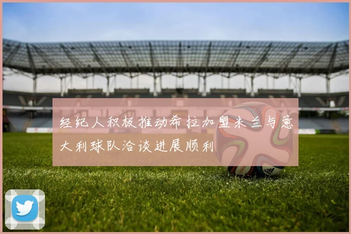 经纪人积极推动希拉加盟米兰与意大利球队洽谈进展顺利