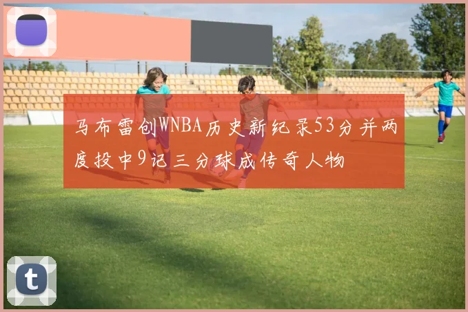 马布雷创WNBA历史新纪录53分并两度投中9记三分球成传奇人物