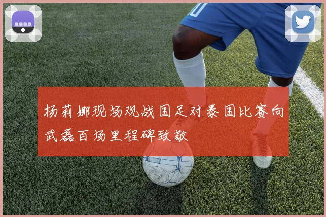 杨莉娜现场观战国足对泰国比赛向武磊百场里程碑致敬
