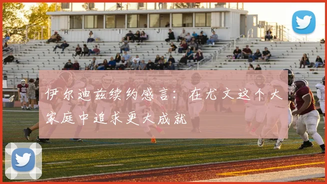 伊尔迪兹续约感言：在尤文这个大家庭中追求更大成就