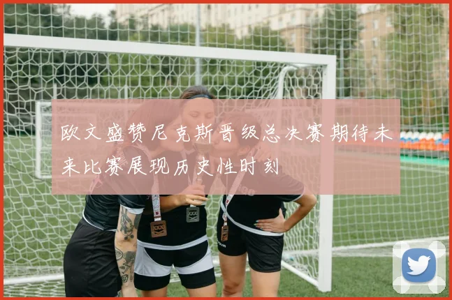 欧文盛赞尼克斯晋级总决赛期待未来比赛展现历史性时刻