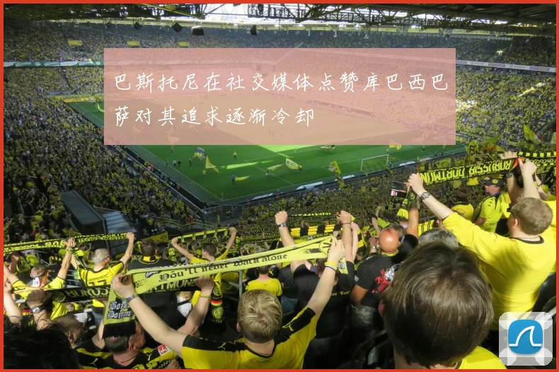 巴斯托尼在社交媒体点赞库巴西巴萨对其追求逐渐冷却