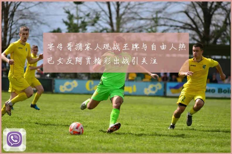 字母哥携家人观战王牌与自由人热巴女友阿贾精彩出战引关注