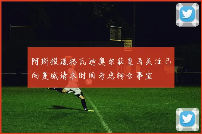 阿斯报道格瓦迪奥尔获皇马关注已向曼城请求时间考虑转会事宜