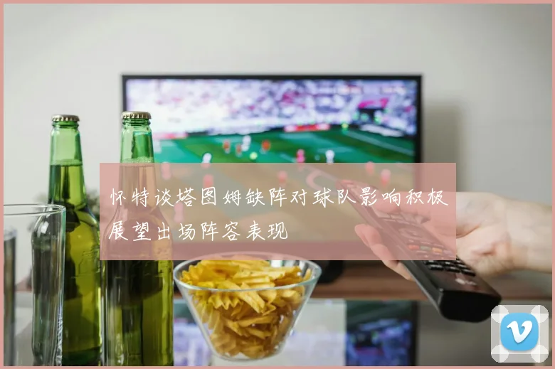 怀特谈塔图姆缺阵对球队影响积极展望出场阵容表现