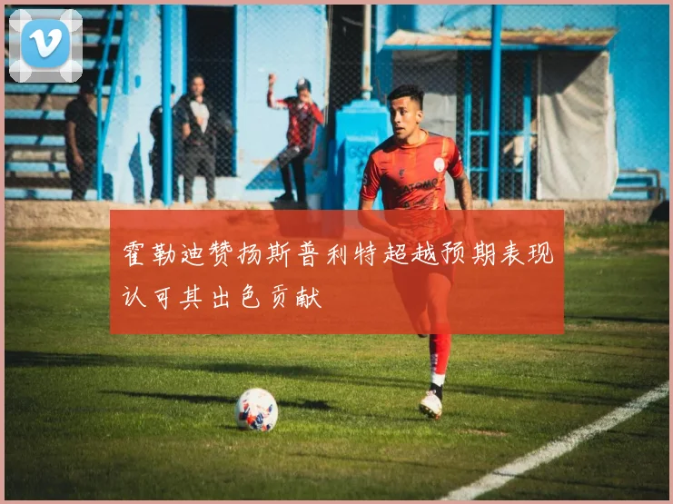 霍勒迪赞扬斯普利特超越预期表现认可其出色贡献
